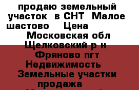 продаю земельный участок  в СНТ “Малое шастово“ › Цена ­ 1 900 000 - Московская обл., Щелковский р-н, Фряново пгт Недвижимость » Земельные участки продажа   . Московская обл.